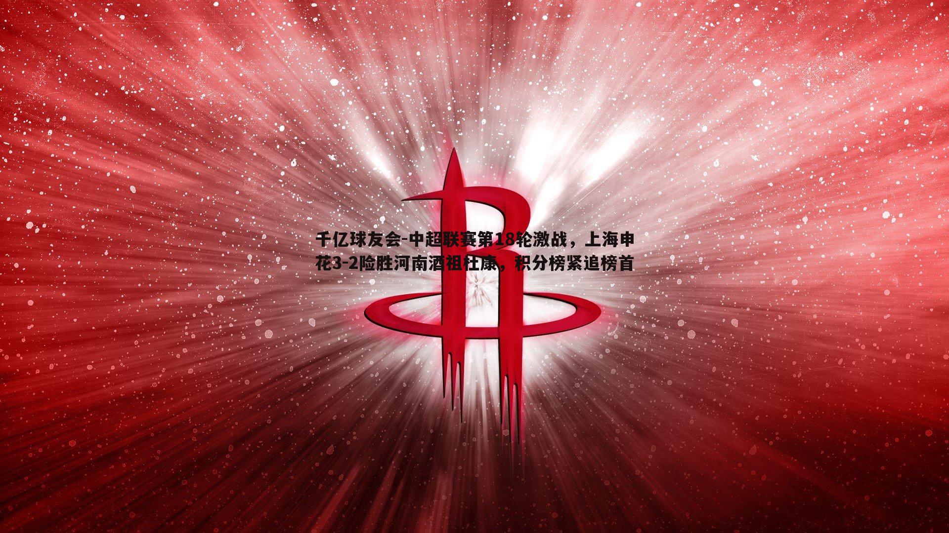 中超联赛第18轮激战，上海申花3-2险胜河南酒祖杜康，积分榜紧追榜首